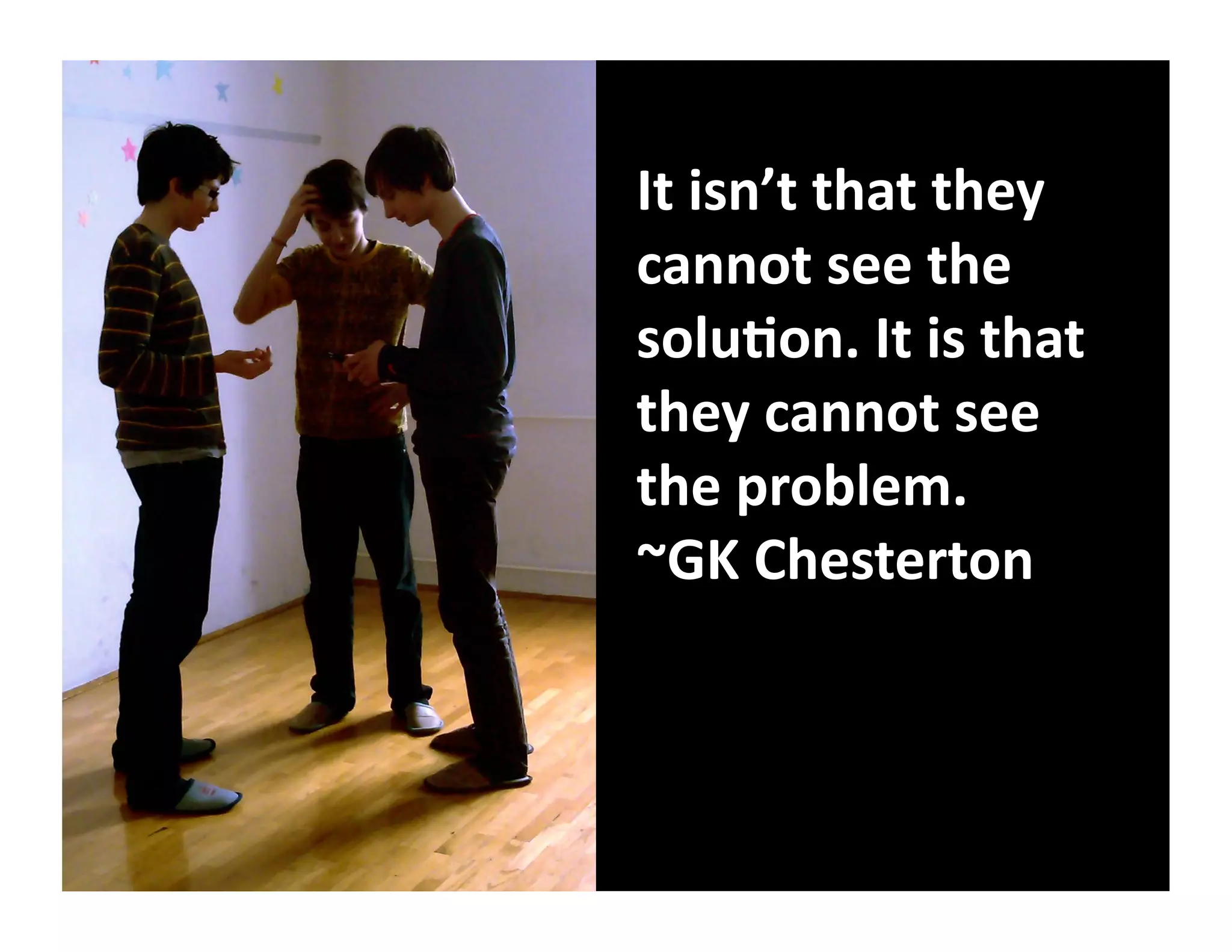 It	
  isn’t	
  that	
  they	
  
cannot	
  see	
  the	
  
solu8on.	
  It	
  is	
  that	
  
they	
  cannot	
  see	
  
the	
  problem.	
  	
  
~GK	
  Chesterton	
  
 