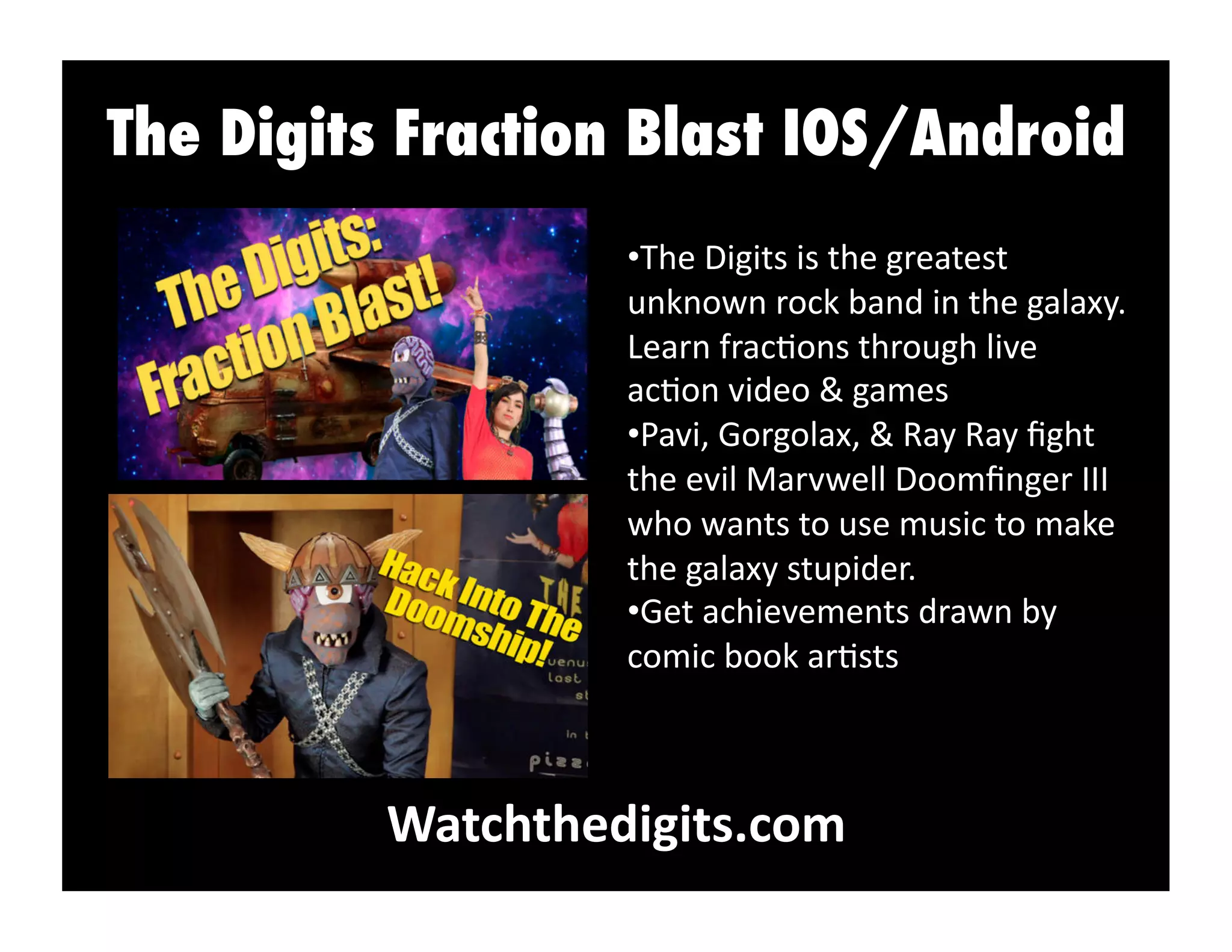 The Digits Fraction Blast IOS/Android
Watchthedigits.com	
  
• The	
  Digits	
  is	
  the	
  greatest	
  
unknown	
  rock	
  band	
  in	
  the	
  galaxy.	
  
Learn	
  frac:ons	
  through	
  live	
  
ac:on	
  video	
  &	
  games	
  
• Pavi,	
  Gorgolax,	
  &	
  Ray	
  Ray	
  ﬁght	
  
the	
  evil	
  Marvwell	
  Doomﬁnger	
  III	
  
who	
  wants	
  to	
  use	
  music	
  to	
  make	
  
the	
  galaxy	
  stupider.	
  
• Get	
  achievements	
  drawn	
  by	
  
comic	
  book	
  ar:sts	
  
 