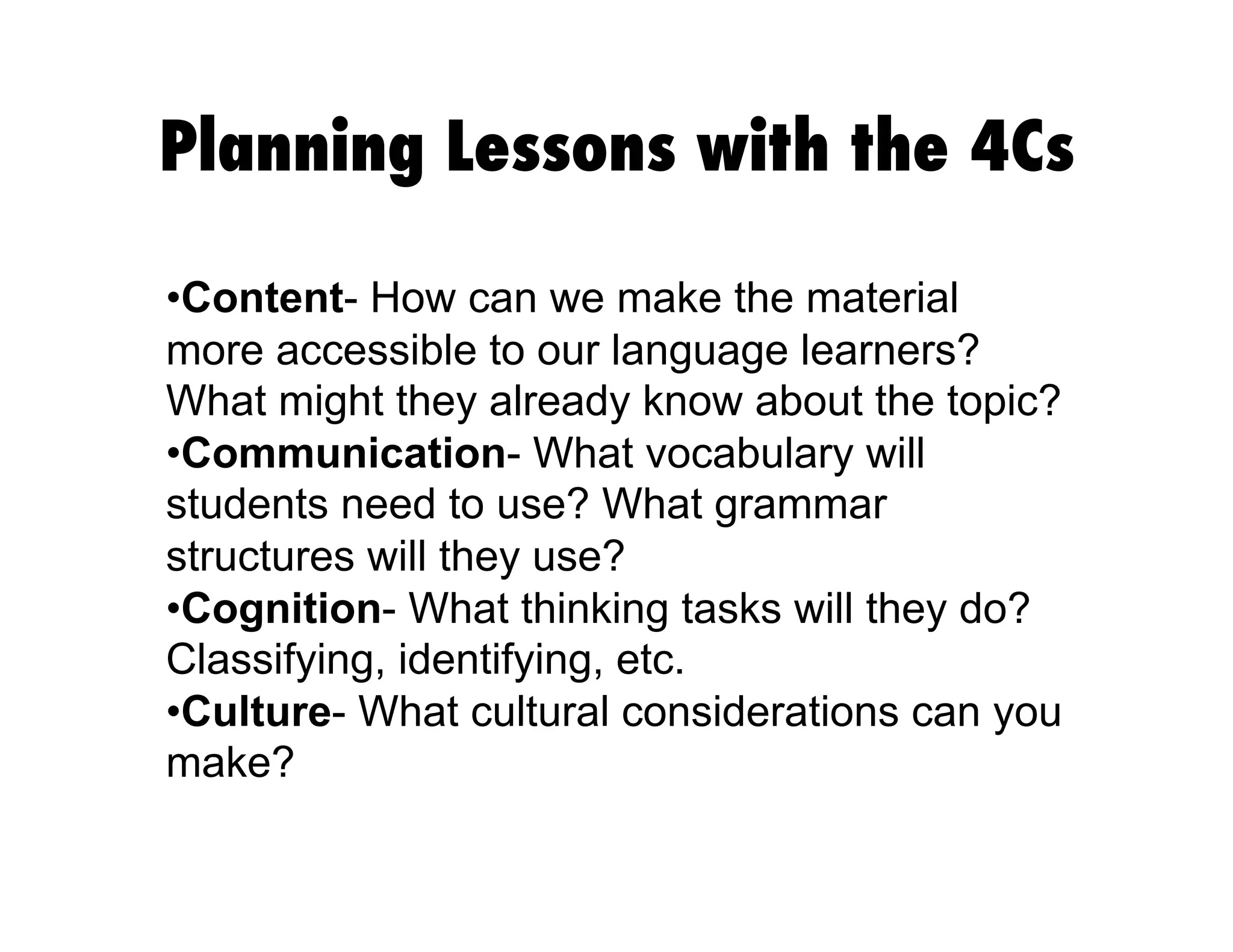 Planning Lessons with the 4Cs
• Content- How can we make the material
more accessible to our language learners?
What might they already know about the topic?
• Communication- What vocabulary will
students need to use? What grammar
structures will they use?
• Cognition- What thinking tasks will they do?
Classifying, identifying, etc.
• Culture- What cultural considerations can you
make?
 