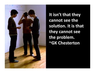 It	
  isn’t	
  that	
  they	
  
cannot	
  see	
  the	
  
solu8on.	
  It	
  is	
  that	
  
they	
  cannot	
  see	
  
the	
  problem.	
  	
  
~GK	
  Chesterton	
  
 