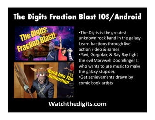 The Digits Fraction Blast IOS/Android
Watchthedigits.com	
  
• The	
  Digits	
  is	
  the	
  greatest	
  
unknown	
  rock	
  band	
  in	
  the	
  galaxy.	
  
Learn	
  frac:ons	
  through	
  live	
  
ac:on	
  video	
  &	
  games	
  
• Pavi,	
  Gorgolax,	
  &	
  Ray	
  Ray	
  ﬁght	
  
the	
  evil	
  Marvwell	
  Doomﬁnger	
  III	
  
who	
  wants	
  to	
  use	
  music	
  to	
  make	
  
the	
  galaxy	
  stupider.	
  
• Get	
  achievements	
  drawn	
  by	
  
comic	
  book	
  ar:sts	
  
 