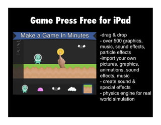 Game Press Free for iPad
-drag & drop
- over 500 graphics,
music, sound effects,
particle effects
-import your own
pictures, graphics,
animations, sound
effects, music
- create sound &
special effects
- physics engine for real
world simulation
 