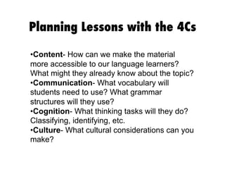 Planning Lessons with the 4Cs
• Content- How can we make the material
more accessible to our language learners?
What might they already know about the topic?
• Communication- What vocabulary will
students need to use? What grammar
structures will they use?
• Cognition- What thinking tasks will they do?
Classifying, identifying, etc.
• Culture- What cultural considerations can you
make?
 