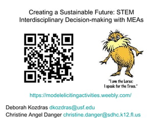 Creating a Sustainable Future: STEM
Interdisciplinary Decision-making with MEAs
Deborah Kozdras dkozdras@usf.edu
Christine Angel Danger christine.danger@sdhc.k12.fl.us
https://modelelicitingactivities.weebly.com/
 