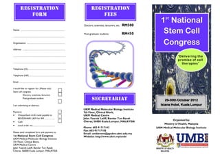 Registration                                 Registration
            form                                         fees
                                              Doctors, scientists, lecturers, etc.   RM500
                                                                                                1st National
Name: …………………………………………………
                                              Post-graduate students                 RM450       Stem Cell
…………………………………………………………

Organisation: ...……………………………………….                                                                Congress
Address: …...………………………………………….

………………………………………………………….                                                                                      ‘Delivering the
                                                                                                             promise of cell
………………………………………………………….
                                                                                                               therapies’
Telephone (O):…………………………………………

Telephone (HP)………………………………………

Email: …………………………………………………..

I would like to register for: (Please tick)
Stem cell congress
           Doctors, scientists, lecturers
           Post-graduate student
                                                     secretariat                                   29-30th October 2012
I am submitting an abstract.                                                                    Istana Hotel, Kuala Lumpur
                                              UKM Medical Molecular Biology Institute
Payment:                                      7th Floor, Clinical Block,
    Cheque/bank draft made payable to         UKM Medical Centre
    BENDAHARI UKM for RM…………..                Jalan Yaacob Latiff, Bandar Tun Razak
                                                                                                         Organised by:
    Cash                                      Cheras, 56000 Kuala Lumpur, MALAYSIA
                                                                                                  Ministry of Health, Malaysia
     Local order no:……………………….
                                              Phone: 603-91717162                            UKM Medical Molecular Biology Institute
                                              Fax: 603-91717185
Please send completed form and payment to:
                                              Email: umbievent@ppukm.ukm.edu.my
1st National Stem Cell Congress               Website: http://www.ukm.my/umbi
UKM Medical Molecular Biology Institute
7th Floor, Clinical Block,
UKM Medical Centre
Jalan Yaacob Latiff, Bandar Tun Razak
Cheras, 56000 Kuala Lumpur, MALAYSIA
 