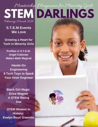 February/March 2018
Mentorship Magazine for Minority Girls
STEM DARLINGS
S.T.E.M Events
We Love
Growing a Heart for
Tech in Minority Girls
Hands-On
Engineering
8 Tech Toys to Spark
Your Inner Engineer
Black Girl Magic
Erica Wagner
A STEM Rising
Star
Profiles in S.T.E.M:
Angel Coleman
Makes Math Magical
STEM Women in
History:
Evelyn Boyd Granville
 