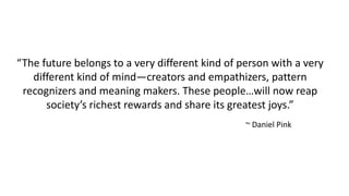 “The future belongs to a very different kind of person with a very
different kind of mind—creators and empathizers, pattern
recognizers and meaning makers. These people…will now reap
society’s richest rewards and share its greatest joys.”
~ Daniel Pink
 