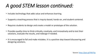 A good STEM lesson continued:
• Includes technology that adds value and enhances learning.
• Supports a teaching process that is inquiry-based, hands-on, and student-centered.
• Requires students to design and create a model or prototype of the solution.
• Provides quality time to think critically, creatively, and innovatively and to test their
solutions, evaluate the results, and redesign if needed.
• It is encouraged to fail and make mistakes. It is a positive step toward discovering and
designing solutions.
Source: https://goo.gl/Y9D75g
 