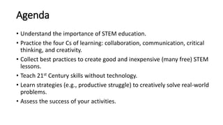 Agenda
• Understand the importance of STEM education.
• Practice the four Cs of learning: collaboration, communication, critical
thinking, and creativity.
• Collect best practices to create good and inexpensive (many free) STEM
lessons.
• Teach 21st Century skills without technology.
• Learn strategies (e.g., productive struggle) to creatively solve real-world
problems.
• Assess the success of your activities.
 