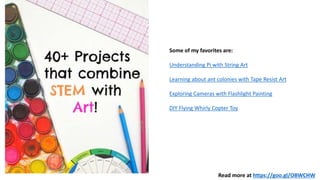 Read more at https://goo.gl/OBWCHW
Some of my favorites are:
Understanding Pi with String Art
Learning about ant colonies with Tape Resist Art
Exploring Cameras with Flashlight Painting
DIY Flying Whirly Copter Toy
 