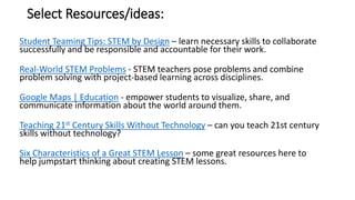 Select Resources/ideas:
Student Teaming Tips: STEM by Design – learn necessary skills to collaborate
successfully and be responsible and accountable for their work.
Real-World STEM Problems - STEM teachers pose problems and combine
problem solving with project-based learning across disciplines.
Google Maps | Education - empower students to visualize, share, and
communicate information about the world around them.
Teaching 21st Century Skills Without Technology – can you teach 21st century
skills without technology?
Six Characteristics of a Great STEM Lesson – some great resources here to
help jumpstart thinking about creating STEM lessons.
 
