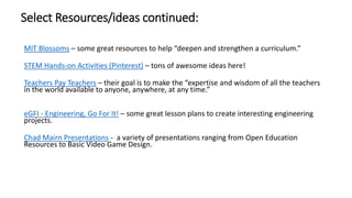 MIT Blossoms – some great resources to help “deepen and strengthen a curriculum.”
STEM Hands-on Activities (Pinterest) – tons of awesome ideas here!
Teachers Pay Teachers – their goal is to make the “expertise and wisdom of all the teachers
in the world available to anyone, anywhere, at any time.”
eGFI - Engineering, Go For It! – some great lesson plans to create interesting engineering
projects.
Chad Mairn Presentations - a variety of presentations ranging from Open Education
Resources to Basic Video Game Design.
Select Resources/ideas continued:
 