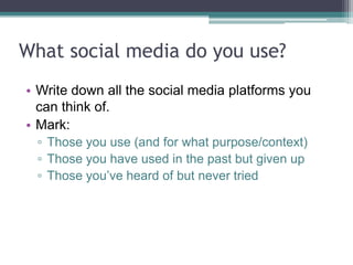 What social media do you use?
• Write down all the social media platforms you
can think of.
• Mark:
▫ Those you use (and for what purpose/context)
▫ Those you have used in the past but given up
▫ Those you‟ve heard of but never tried
 