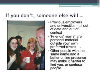 If you don’t, someone else will …
• Previous employers
and universities - all out
of date and out of
context
• „Friends‟ may share
personal material
outside your own
preferred circles….
• Other people with the
same name and a
better online presence
may make it harder to
find you, or confuse
people
 