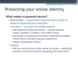 Controlling your visibility
• Think about your metadata and keyword search terms
• link to „authority‟ sites and have them link to you (public
bodies ie .ac.uk)
• Interlink your social media accounts
• Complete profiles as much as possible
• Think „pull‟ as well as „push‟ –what can you offer?
• Collate your identity – consistent username, avatar and
strapline
• Use Gravatar, Flavours.me, About.me, Google Profile, Google
Scholar profile, ORCID, ResearcherID to pull parts of your
identity together
 