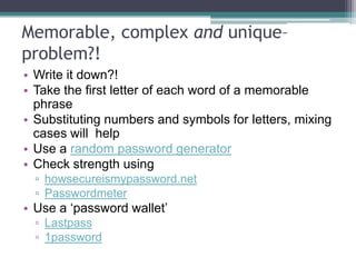 Controlling your INvisibility
• Google yourself regularly (set up Google alerts) and check for information
put online by others
• Check other social media search engines (Technorati, Socialmention)
• You may need to create content to „bury‟ unwanted content about you
• Check privacy and permission settings carefully
• Use pseudonyms and abstract profile pictures
• Different platforms and accounts for different purposes
• Have a policy on „friending‟, „following‟ etc and add a clear statement of your
intentions
• Avoid logins and synching with Facebook/Twitter/LinkedIn etc
• Don‟t let your computer „remember‟ your login
 
