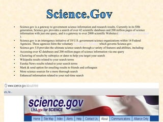 Science.gov is a gateway to government science information and research results. Currently in its fifth generation, Science.gov provides a search of over 42 scientific databases and 200 million pages of science information with just one query, and is a gateway to over 2000 scientific Websites ( see Science.gov fact sheet ). Science.gov is an interagency initiative of 18 U.S. government science organizations within 14 Federal Agencies. These agencies form the voluntary  Science.gov Alliance  which governs Science.gov. Science.gov 5.0 provides the ultimate science search through a variety of features and abilities, including: Accessing over 42 databases and 200 million pages of science information via one query Clustering of results by subtopics or dates to help you target your search Wikipedia results related to your search terms Eureka News results related to your search terms Mark & send option for emailing results to friends and colleagues More science sources for a more thorough search Enhanced information related to your real-time search 