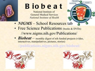 Biobeat National Institute of  General Medical Services National Institute of Health NIGMS  – School Resources tab Free Science Publications  (books & DVDs) //www.nigms.nih.gov/Publications/ Biobeat  –  monthly digest of nih funded projects (video, interactives, manipulatives, pictures, stories) //publications.nigms.nih.gov/biobeat / 
