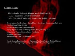 Kalman Mannis   BS - Molecular Biology & Physics, Vanderbilt University MAED – Education, University of Phoenix PhD – Educational Technology (in process), Walden University Owner and product developer – Sacred Grove Apothecary (Renaissance Festivals) Certified Grant Writer, USDA Professional Coach and Educator mentor Navajo/Apache County Technology Cadre, Navajo County ESA International Teacher Liaison, Space Foundation Raytheon Math Hero Apache County Rural Teacher of the year Navajo County Education Service Agency & Northeast Arizona Regional Center – Science, Technology, Engineering, Art, and Math Education Specialist  