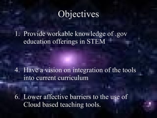 Objectives Provide workable knowledge of .gov education offerings in STEM Have a vision on integration of the tools into current curriculum Lower affective barriers to the use of Cloud based teaching tools. 