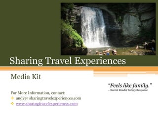 Sharing Travel Experiences
Media Kit
                                       “Feels like family.”
                                       – Recent Reader Survey Response
For More Information, contact:
 andy@ sharingtravelexperiences.com
 www.sharingtravelexperiences.com
 