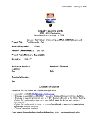 Grant Deadline – January 23, 2009
Innovative Learning Grants
2008 – 2009 Application
Grant Deadline – January 23, 2009
Project Title:
Science, Technology, Engineering and Math (STEM) Career and
Post-Secondary Fair
Amount Requested: 1200.00
Name of Grant Writer(s): Sue Fox
Project Team Members, if applicable:      
School(s): HS & KV
_____________________________ _____________________________
Applicant’s Signature Applicant’s Signature
01/23/2009      
Date Date
_____________________________
Principal's Signature
     
Date
Application Checklist
Please use this checklist as you prepare your application.
Application emailed to hhef@hatboro-horsham.org.
One copy of application sent to HHEF - Executive Director at the Administration Building.
One copy of supporting materials sent to HHEF - Executive Director at the Admin. Building.
Projects that require equipment purchases must include supporting documents (catalogues,
brochures etc.)
Projects that require outside presenters or personnel must include resumes and/or organizational
information about the presenters.
Principal’s signature obtained.
Please read the Innovative Learning Grant Guidelines before completing this application.
1
 