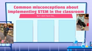 Chances are you
already do project
based learning.
Instead of it being an
add on to a lesson,
Try using the STEM
based portion to
teach the concept.
Everyday
household items
and classroom
supplies are all
that is needed for
MOST projects.
You dont need them.
You do not need to
know how to code,
fly drone or use a
CAD program…you
just need to be willing
to try new things.
But I dont have the…
Common misconceptions about
implementing STEM in the classroom
Time Supplies Tech skills
 