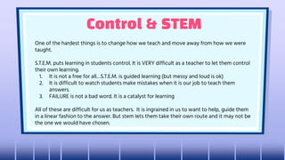 Control & STEM
One of the hardest things is to change how we teach and move away from how we were
taught.
S.T.E.M. puts learning in students control. It is VERY difficult as a teacher to let them control
their own learning.
1. It is not a free for all…S.T.E.M. is guided learning (but messy and loud is ok)
2. It is difficult to watch students make mistakes when it is our job to teach them
answers.
3. FAILURE is not a bad word. It is a catalyst for learning
All of these are difficult for us as teachers. It is ingrained in us to want to help, guide them
in a linear fashion to the answer. But stem lets them take their own route and it may not be
the one we would have chosen.
 