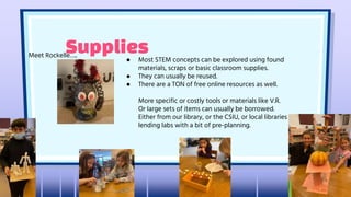 Supplies
Meet Rockelle…..
● Most STEM concepts can be explored using found
materials, scraps or basic classroom supplies.
● They can usually be reused.
● There are a TON of free online resources as well.
More specific or costly tools or materials like V.R.
Or large sets of items can usually be borrowed.
Either from our library, or the CSIU, or local libraries
lending labs with a bit of pre-planning.
 