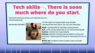 Tech skills…. There is sooo
much where do you start.
Start with what you know, use materials you are
comfortable with.
Remember Rockelle?
S.T.E.M. does not require bells and whistles.
Having all the new toys is fun, but not necessary.
Math- use Rockelle to calculate measurement.
ELA- write a story about her, or an instructional guide
Science- what is her mass/volume
History-research a famous person/place or time and
dress her, create a period house or monument for her to
visit.
Better yet-combine a few to make cross curricular
connections
 