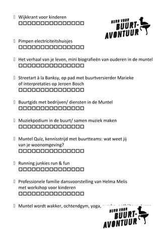 „ Wijkkrant voor kinderen

„ Pimpen electriciteitshuisjes

„ Het verhaal van je leven, mini biografieën van ouderen in de muntel

„ Streetart à la Banksy, op pad met buurtversierder Marieke
of interpretaties op Jeroen Bosch

„ Buurtgids met bedrijven/ diensten in de Muntel

„ Muziekpodium in de buurt/ samen muziek maken

„ Muntel Quiz, kennisstrijd met buurtteams: wat weet jij
van je woonomgeving?

„ Running junkies run & fun

„ Professionele familie dansvoorstelling van Helma Melis
met workshop voor kinderen

„ Muntel wordt wakker, ochtendgym, yoga, zumba, ontbijtavonturen

 