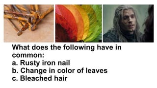 What does the following have in
common:
a. Rusty iron nail
b. Change in color of leaves
c. Bleached hair
 