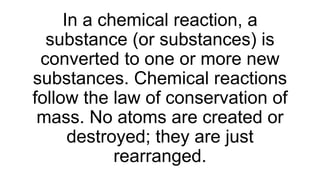 In a chemical reaction, a
substance (or substances) is
converted to one or more new
substances. Chemical reactions
follow the law of conservation of
mass. No atoms are created or
destroyed; they are just
rearranged.
 