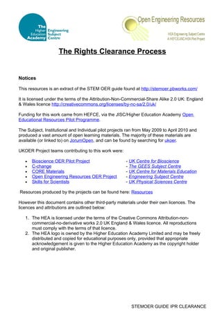 The Rights Clearance Process


Notices

This resources is an extract of the STEM OER guide found at http://stemoer.pbworks.com/

It is licensed under the terms of the Attribution-Non-Commercial-Share Alike 2.0 UK: England
& Wales licence http://creativecommons.org/licenses/by-nc-sa/2.0/uk/

Funding for this work came from HEFCE, via the JISC/Higher Education Academy Open
Educational Resources Pilot Programme.

The Subject, Institutional and Individual pilot projects ran from May 2009 to April 2010 and
produced a vast amount of open learning materials. The majority of these materials are
available (or linked to) on JorumOpen, and can be found by searching for ukoer.

UKOER Project teams contributing to this work were:

   •   Bioscience OER Pilot Project                    - UK Centre for Bioscience
   •   C-change                                        - The GEES Subject Centre
   •   CORE Materials                                  - UK Centre for Materials Education
   •   Open Engineering Resources OER Project          - Engineering Subject Centre
   •   Skills for Scientists                           - UK Physical Sciences Centre

Resources produced by the projects can be found here: Resources

However this document contains other third-party materials under their own licences. The
licences and attributions are outlined below:

   1. The HEA is licensed under the terms of the Creative Commons Attribution-non-
      commercial-no-derivative works 2.0 UK England & Wales licence. All reproductions
      must comply with the terms of that licence.
   2. The HEA logo is owned by the Higher Education Academy Limited and may be freely
      distributed and copied for educational purposes only, provided that appropriate
      acknowledgement is given to the Higher Education Academy as the copyright holder
      and original publisher.




                                                          STEMOER GUIDE IPR CLEARANCE
 