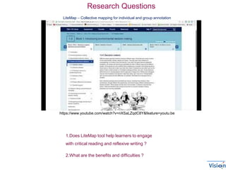LiteMap – Collective mapping for individual and group annotation
https://www.youtube.com/watch?v=nXSaLZqdC8Y&feature=youtu.be
1.Does LiteMap tool help learners to engage
with critical reading and reflexive writing ?
2.What are the benefits and difficulties ?
Research Questions
 