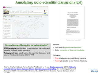 Concerns:
• Time for planning, annotating and mapping
• Training to be able to use the tool effectively.
Annotating socio-scientific discussion (text)
Technology enhanced Assessment 2017
Should Aedes Mosquito be exterminated?
STEM students used LiteMap to annotate their discussion and
visualize evidence based arguments .
Pedagogical team used rubrics to map the discussion and
assess the students’ inquiry skills for RRI
Benefits:
• High level of motivation and curiosity
• Better connection of data and knowledge
•Rocha, Ana Karine Loula Torres; Rocha, Ana Beatriz L. T. and Okada, Alexandra. (2018). Rubric to
Assess Evidence-Based Dialogue of Socio-Scientific Issues with LiteMap. In: Technology Enhanced
Assessment 20th International Conference, TEA 2017: Revised Selected Papers, Springer, Cham,
 