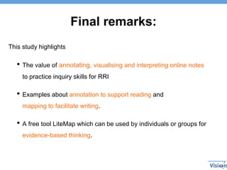 Final remarks:
This study highlights
• The value of annotating, visualising and interpreting online notes
to practice inquiry skills for RRI
• Examples about annotation to support reading and
mapping to facilitate writing.
• A free tool LiteMap which can be used by individuals or groups for
evidence-based thinking.
 