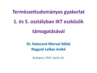 Természettudományos gyakorlat
1. és 5. osztályban IKT eszközök
támogatásával
Dr. Holeczné Morvai Ildikó
Nagyné Lelkes Anikó
Budapest, 2014. április 26.
 