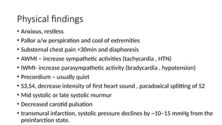 Physical findings
• Anxious, restless
• Pallor a/w perspiration and cool of extremities
• Substernal chest pain >30min and diaphoresis
• AWMI – increase sympathetic activities (tachycardia , HTN)
• IWMI- increase parasympathetic activity (bradycardia , hypotension)
• Precordium – usually quiet
• S3,S4, decrease intensity of first heart sound , paradoxical splitting of S2
• Mid systolic or late systolic murmur
• Decreased carotid pulsation
• transmural infarction, systolic pressure declines by ~10–15 mmHg from the
preinfarction state.
 
