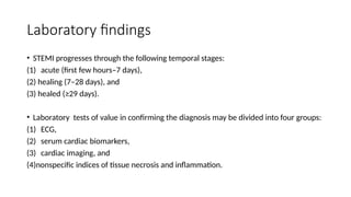 Laboratory findings
• STEMI progresses through the following temporal stages:
(1) acute (first few hours–7 days),
(2) healing (7–28 days), and
(3) healed (≥29 days).
• Laboratory tests of value in confirming the diagnosis may be divided into four groups:
(1) ECG,
(2) serum cardiac biomarkers,
(3) cardiac imaging, and
(4)nonspecific indices of tissue necrosis and inflammation.
 