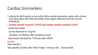 Cardiac biomarkers
• criteria for AMI require a rise and/or fall in cardiac biomarker values with at least
one value above the 99th percentile of the upper reference limit for normal
individuals.
• Cardiac-specific troponin T (cTnT) and cardiac-specific troponin I (cTnI)
preferred marker
can be detected to <1ng/ml
elevation 12-24hours after symptoms onset
may remain elevated for 7-10 days after STEMI
CK-MB
(non specific )
Non specific reaction after MI(3-7 days) - increase TLC , increase ESR
 