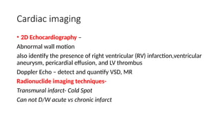 Cardiac imaging
• 2D Echocardiography –
Abnormal wall motion
also identify the presence of right ventricular (RV) infarction,ventricular
aneurysm, pericardial effusion, and LV thrombus
Doppler Echo – detect and quantify VSD, MR
Radionuclide imaging techniques-
Transmural infarct- Cold Spot
Can not D/W acute vs chronic infarct
 