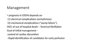 Management
• prognosis in STEMI depends on
(1) electrical complications (arrhythmias)
(2) mechanical complications (“pump failure”).
MCC of out of hospital death – Ventrical fibrillation
Goal of initial management –
-control of cardiac discomfort
- Rapid identification of candidates for early perfusion
 