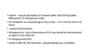 • Aspirin – buccal absorption of chewed tablet 160-325mg tablet
followed by 75-162mg once daily.
• O2 inhalation via nasal prongs or face mask – 2-4 L/min for first 6-12
hours
• control of discomfort :
• Nitroglycerine : Up to three doses of 0.4 mg should be administered
at about 5-min intervals
• IV nitroglycerine NTG
• Avoid in SBP<90, RV infarction , phosphodiesterase 5 inhibitor
 
