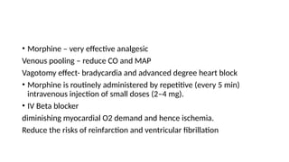 • Morphine – very effective analgesic
Venous pooling – reduce CO and MAP
Vagotomy effect- bradycardia and advanced degree heart block
• Morphine is routinely administered by repetitive (every 5 min)
intravenous injection of small doses (2–4 mg).
• IV Beta blocker
diminishing myocardial O2 demand and hence ischemia.
Reduce the risks of reinfarction and ventricular fibrillation
 