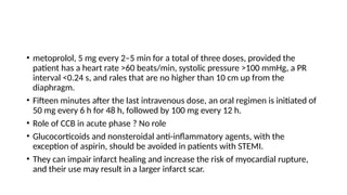 • metoprolol, 5 mg every 2–5 min for a total of three doses, provided the
patient has a heart rate >60 beats/min, systolic pressure >100 mmHg, a PR
interval <0.24 s, and rales that are no higher than 10 cm up from the
diaphragm.
• Fifteen minutes after the last intravenous dose, an oral regimen is initiated of
50 mg every 6 h for 48 h, followed by 100 mg every 12 h.
• Role of CCB in acute phase ? No role
• Glucocorticoids and nonsteroidal anti-inflammatory agents, with the
exception of aspirin, should be avoided in patients with STEMI.
• They can impair infarct healing and increase the risk of myocardial rupture,
and their use may result in a larger infarct scar.
 