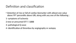 Definition and classification
• Detection of rise or fall of cardiac biomarker with atleast one value
above 99th
percentile above URL along with any one of the following :
1- symptoms of ischemia
2-new or presumed ST-T / LBBB
3- pathological Q wave
4- identification of thrombus by angiography or autopsy
 