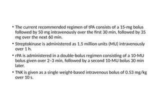 • The current recommended regimen of tPA consists of a 15-mg bolus
followed by 50 mg intravenously over the first 30 min, followed by 35
mg over the next 60 min.
• Streptokinase is administered as 1.5 million units (MU) intravenously
over 1 h.
• rPA is administered in a double-bolus regimen consisting of a 10-MU
bolus given over 2–3 min, followed by a second 10-MU bolus 30 min
later.
• TNK is given as a single weight-based intravenous bolus of 0.53 mg/kg
over 10 s.
 