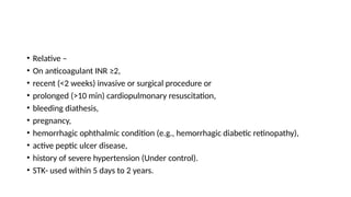• Relative –
• On anticoagulant INR ≥2,
• recent (<2 weeks) invasive or surgical procedure or
• prolonged (>10 min) cardiopulmonary resuscitation,
• bleeding diathesis,
• pregnancy,
• hemorrhagic ophthalmic condition (e.g., hemorrhagic diabetic retinopathy),
• active peptic ulcer disease,
• history of severe hypertension (Under control).
• STK- used within 5 days to 2 years.
 