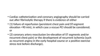 • Cardiac catheterization and coronary angiography should be carried
out after fibrinolytic therapy if there is evidence of either
• (1) failure of reperfusion (persistent chest pain and ST-segment
elevation >90 min), in which case a rescue PCI should be considered;
or
• (2) coronary artery reocclusion (re-elevation of ST segments and/or
recurrent chest pain) or the development of recurrent ischemia (such
as recurrent angina in the early hospital course or a positive exercise
stress test before discharge),
 